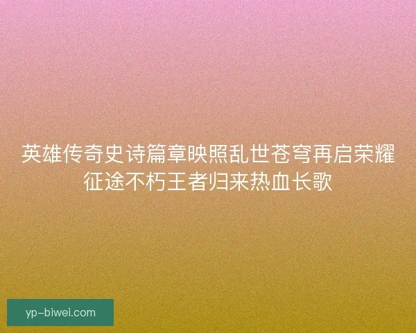 英雄传奇史诗篇章映照乱世苍穹再启荣耀征途不朽王者归来热血长歌