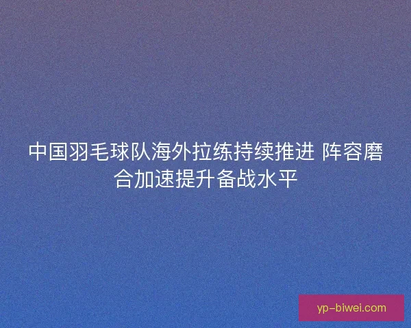 中国羽毛球队海外拉练持续推进 阵容磨合加速提升备战水平