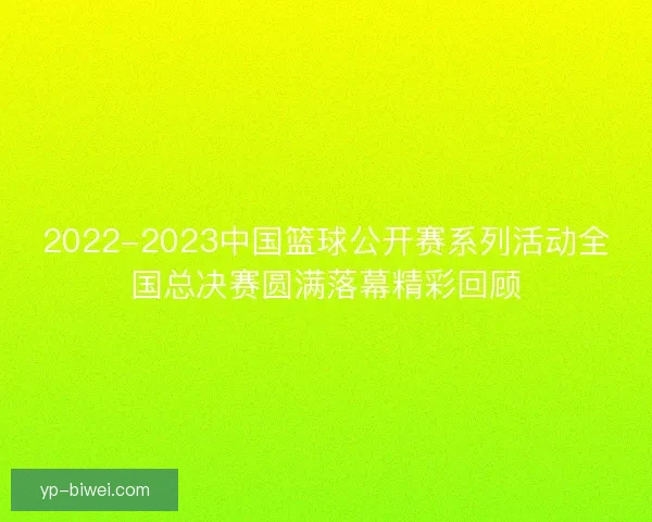2022-2023中国篮球公开赛系列活动全国总决赛圆满落幕精彩回顾