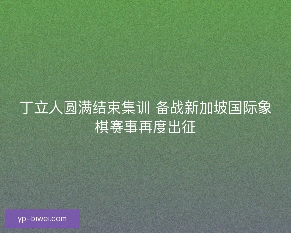 丁立人圆满结束集训 备战新加坡国际象棋赛事再度出征