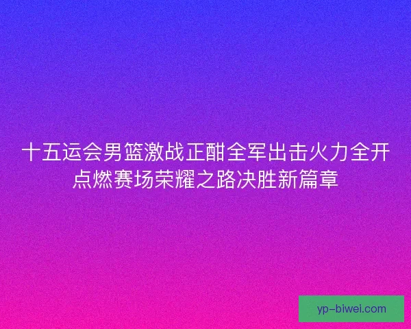 十五运会男篮激战正酣全军出击火力全开点燃赛场荣耀之路决胜新篇章